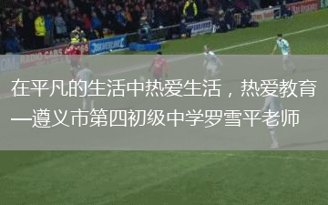 在平凡的生活中热爱生活，热爱教育—遵义市第四初级中学罗雪平老师