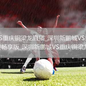 深圳新鹏城VS重庆铜梁龙直播_深圳新鹏城VS重庆铜梁龙高清无插件免费畅享版_深圳新鹏城VS重庆铜梁龙直播随心